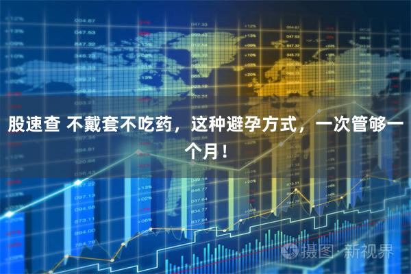 股速查 不戴套不吃药,这种避孕方式,一次管够一个月!