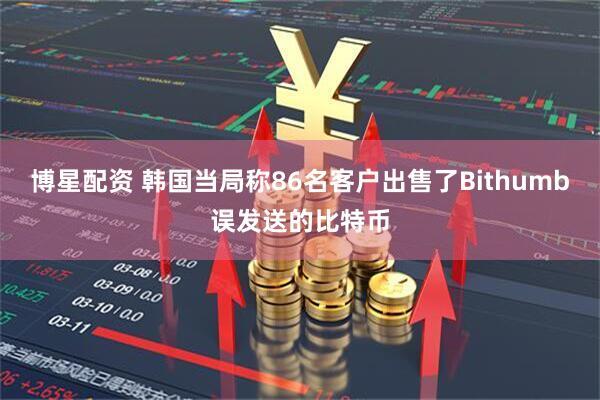 博星配资 韩国当局称86名客户出售了Bithumb误发送的比特币