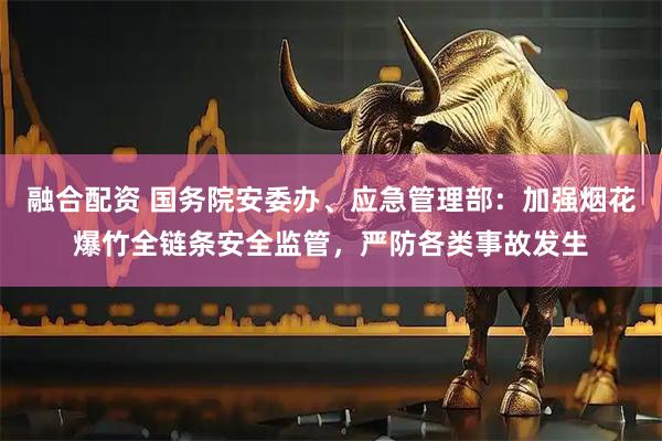 融合配资 国务院安委办、应急管理部：加强烟花爆竹全链条安全监管，严防各类事故发生