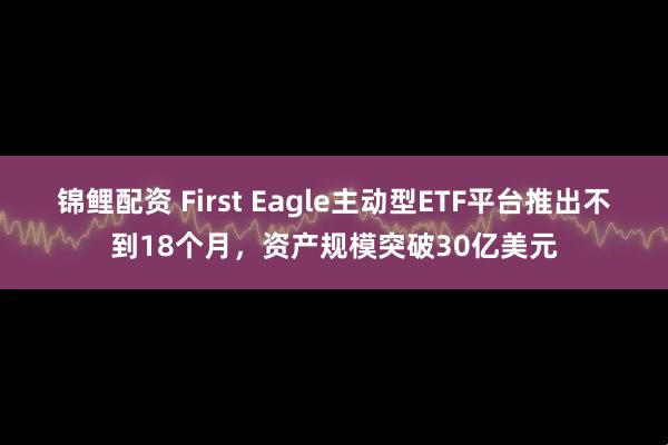 锦鲤配资 First Eagle主动型ETF平台推出不到18个月，资产规模突破30亿美元
