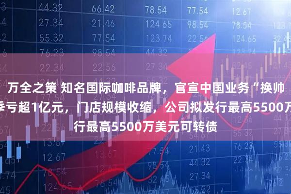 万全之策 知名国际咖啡品牌，官宣中国业务“换帅”！在华单季亏超1亿元，门店规模收缩，公司拟发行最高5500万美元可转债