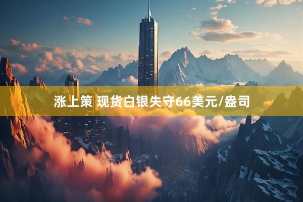 涨上策 现货白银失守66美元/盎司