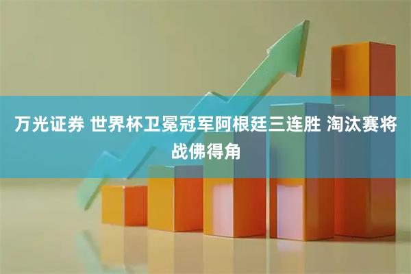 万光证券 世界杯卫冕冠军阿根廷三连胜 淘汰赛将战佛得角