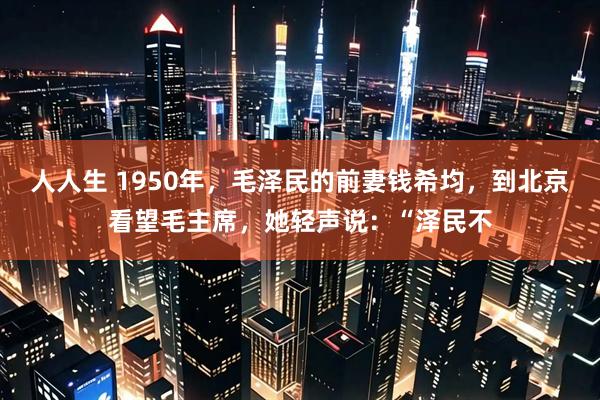 人人生 1950年，毛泽民的前妻钱希均，到北京看望毛主席，她轻声说：“泽民不