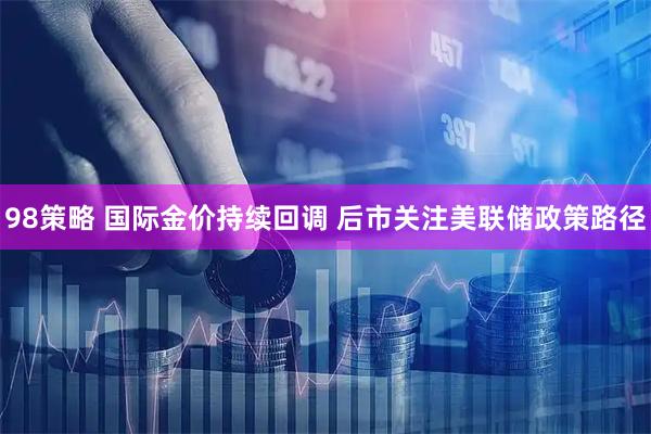 98策略 国际金价持续回调 后市关注美联储政策路径