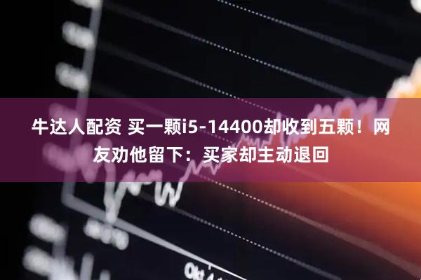 牛达人配资 买一颗i5-14400却收到五颗！网友劝他留下：买家却主动退回