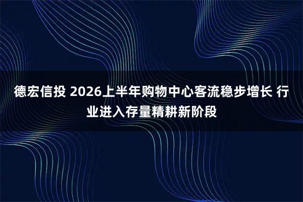 德宏信投 2026上半年购物中心客流稳步增长 行业进入存量精耕新阶段
