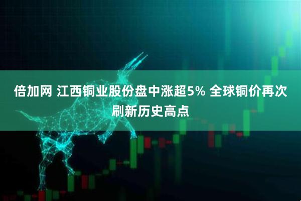 倍加网 江西铜业股份盘中涨超5% 全球铜价再次刷新历史高点