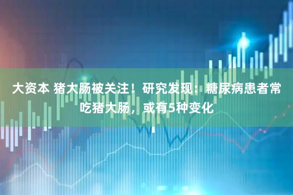 大资本 猪大肠被关注！研究发现：糖尿病患者常吃猪大肠，或有5种变化