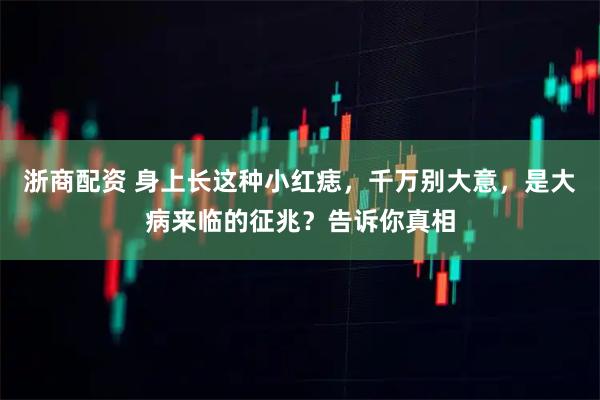 浙商配资 身上长这种小红痣，千万别大意，是大病来临的征兆？告诉你真相